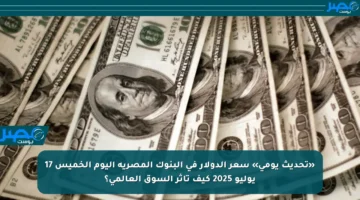 «تحديث يومي» سعر الدولار في البنوك المصرية اليوم الخميس 17 يوليو 2025 كيف تأثر السوق العالمي؟